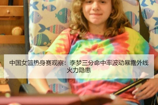 中国女篮热身赛观察：李梦三分命中率波动暴露外线火力隐患