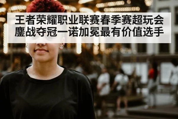 王者荣耀职业联赛春季赛超玩会鏖战夺冠一诺加冕最有价值选手