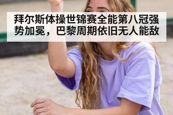 拜尔斯体操世锦赛全能第八冠强势加冕,巴黎周期依旧无人能敌